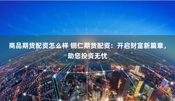 商品期货配资怎么样 铜仁期货配资：开启财富新篇章，助您投资无忧