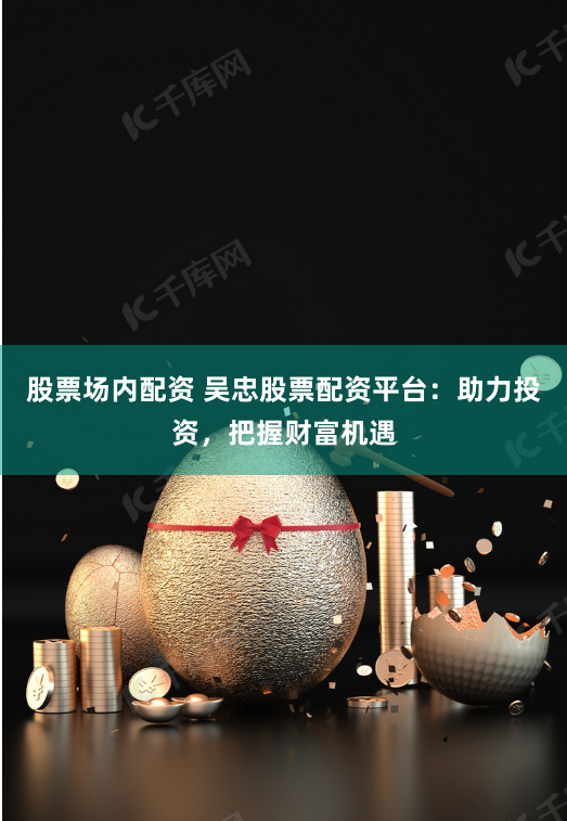 股票场内配资 吴忠股票配资平台：助力投资，把握财富机遇