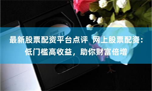 最新股票配资平台点评  网上股票配资：低门槛高收益，助你财富倍增