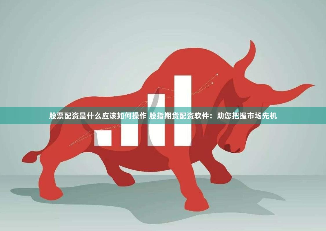 股票配资是什么应该如何操作 股指期货配资软件：助您把握市场先机