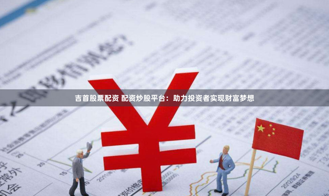 吉首股票配资 配资炒股平台：助力投资者实现财富梦想