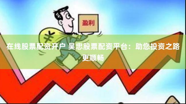 在线股票配资开户 吴忠股票配资平台：助您投资之路更顺畅