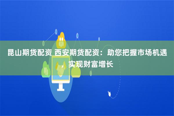 昆山期货配资 西安期货配资：助您把握市场机遇，实现财富增长