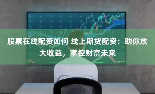 股票在线配资如何 线上期货配资：助你放大收益，掌控财富未来