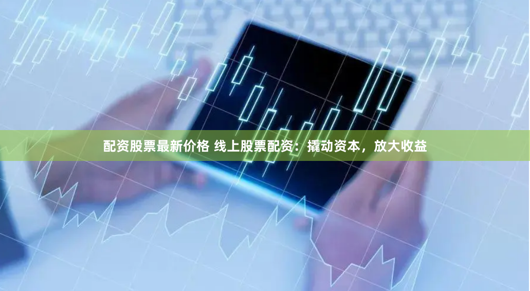 配资股票最新价格 线上股票配资：撬动资本，放大收益