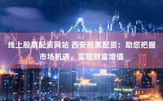 线上股票配资网站 西安股票配资：助您把握市场机遇，实现财富增值