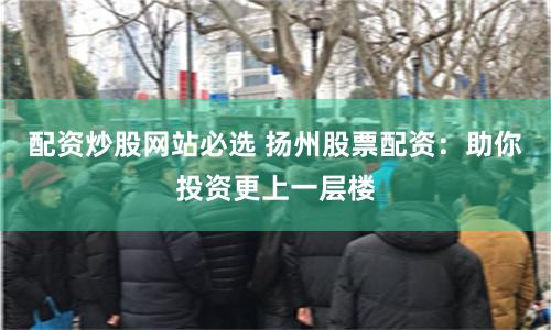 配资炒股网站必选 扬州股票配资：助你投资更上一层楼
