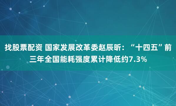 找股票配资 国家发展改革委赵辰昕：“十四五”前三年全国能耗强度累计降低约7.3%