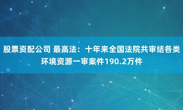 股票资配公司 最高法：十年来全国法院共审结各类环境资源一审案件190.2万件