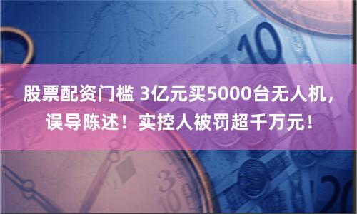 股票配资门槛 3亿元买5000台无人机，误导陈述！实控人被罚超千万元！