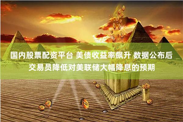 国内股票配资平台 美债收益率飙升 数据公布后交易员降低对美联储大幅降息的预期