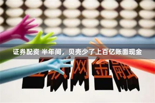证券配资 半年间，贝壳少了上百亿账面现金