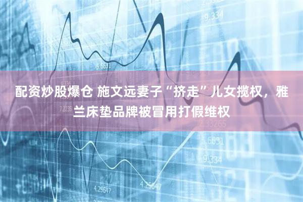 配资炒股爆仓 施文远妻子“挤走”儿女揽权，雅兰床垫品牌被冒用打假维权