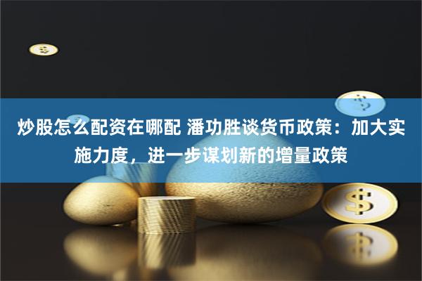 炒股怎么配资在哪配 潘功胜谈货币政策：加大实施力度，进一步谋划新的增量政策
