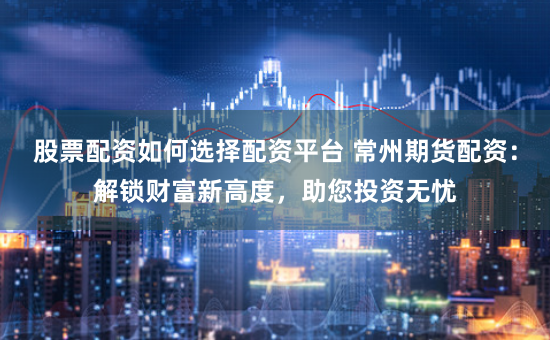 股票配资如何选择配资平台 常州期货配资：解锁财富新高度，助您投资无忧