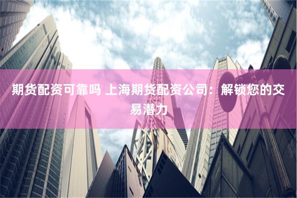期货配资可靠吗 上海期货配资公司：解锁您的交易潜力