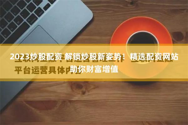 2023炒股配资 解锁炒股新姿势！精选配资网站助你财富增值