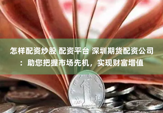 怎样配资炒股 配资平台 深圳期货配资公司：助您把握市场先机，实现财富增值