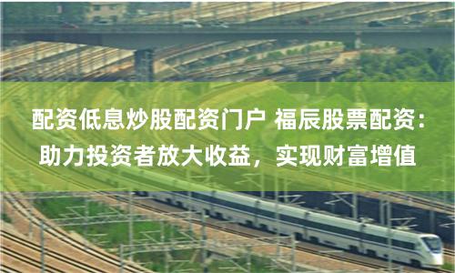 配资低息炒股配资门户 福辰股票配资：助力投资者放大收益，实现财富增值